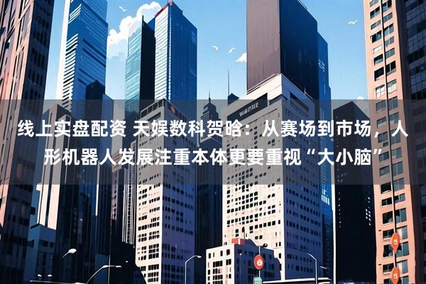 线上实盘配资 天娱数科贺晗：从赛场到市场，人形机器人发展注重本体更要重视“大小脑”
