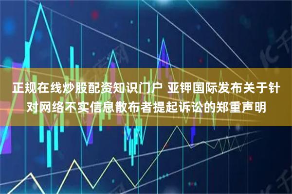 正规在线炒股配资知识门户 亚钾国际发布关于针对网络不实信息散布者提起诉讼的郑重声明