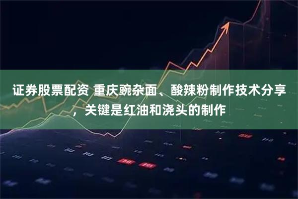 证券股票配资 重庆豌杂面、酸辣粉制作技术分享，关键是红油和浇头的制作