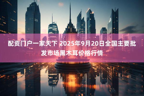 配资门户一家天下 2025年9月20日全国主要批发市场黑木耳价格行情