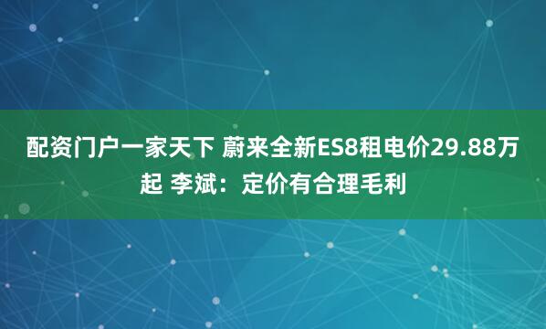 配资门户一家天下 蔚来全新ES8租电价29.88万起 李斌：定价有合理毛利