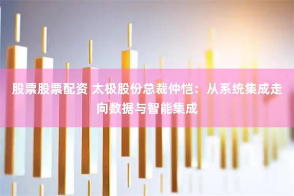 股票股票配资 太极股份总裁仲恺：从系统集成走向数据与智能集成