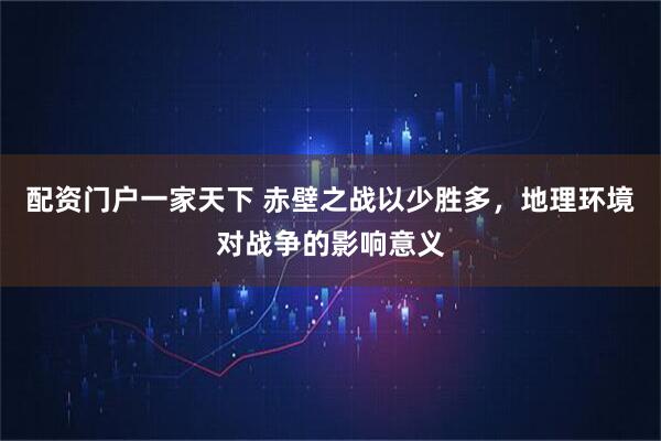 配资门户一家天下 赤壁之战以少胜多，地理环境对战争的影响意义