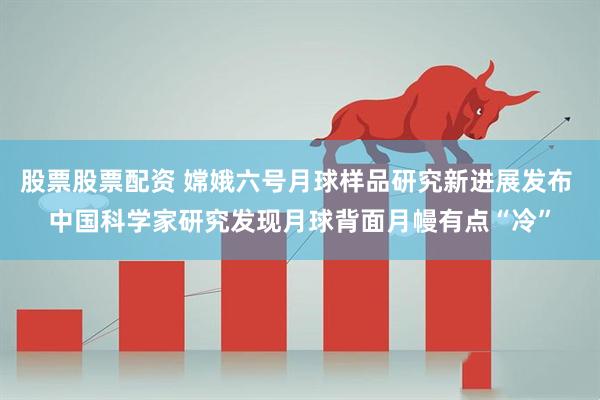 股票股票配资 嫦娥六号月球样品研究新进展发布 中国科学家研究发现月球背面月幔有点“冷”
