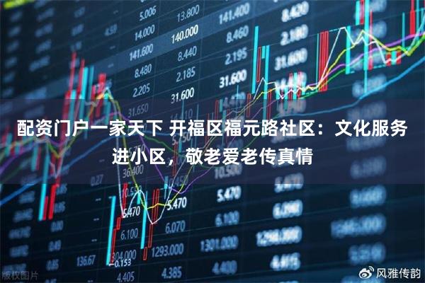配资门户一家天下 开福区福元路社区：文化服务进小区，敬老爱老传真情