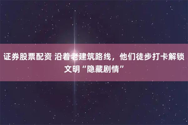 证券股票配资 沿着老建筑路线，他们徒步打卡解锁文明“隐藏剧情”
