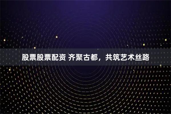 股票股票配资 齐聚古都，共筑艺术丝路