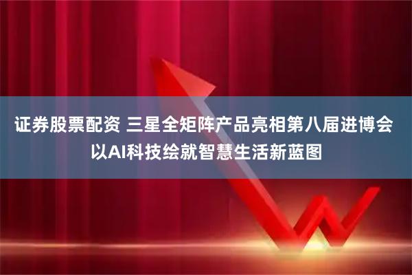 证券股票配资 三星全矩阵产品亮相第八届进博会 以AI科技绘就智慧生活新蓝图