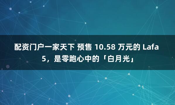 配资门户一家天下 预售 10.58 万元的 Lafa 5，是零跑心中的「白月光」