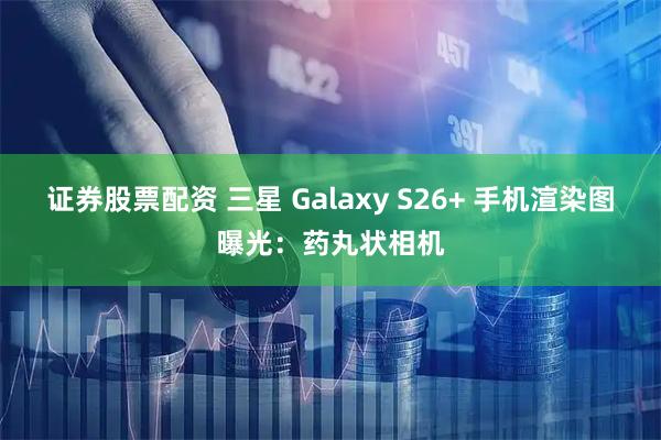 证券股票配资 三星 Galaxy S26+ 手机渲染图曝光：药丸状相机