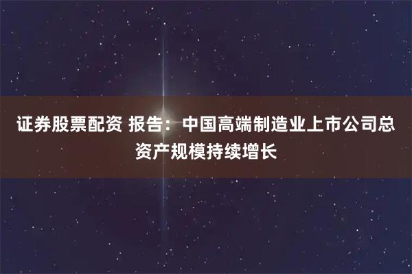 证券股票配资 报告：中国高端制造业上市公司总资产规模持续增长