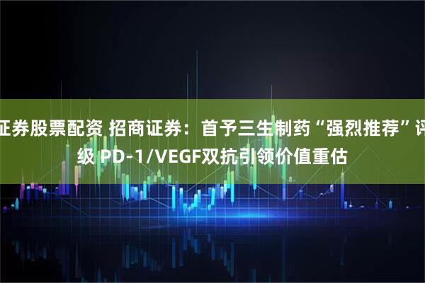 证券股票配资 招商证券：首予三生制药“强烈推荐”评级 PD-1/VEGF双抗引领价值重估