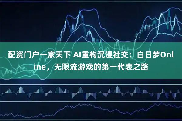 配资门户一家天下 AI重构沉浸社交：白日梦Online，无限流游戏的第一代表之路