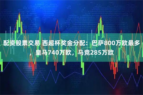 配资股票交易 西超杯奖金分配：巴萨800万欧最多，皇马740万欧，马竞285万欧