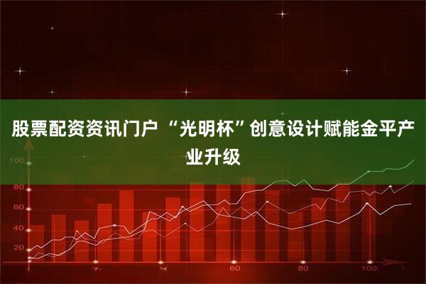 股票配资资讯门户 “光明杯”创意设计赋能金平产业升级