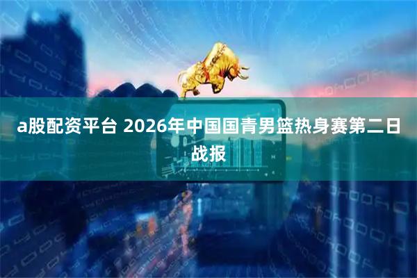 a股配资平台 2026年中国国青男篮热身赛第二日战报